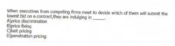 When executives from competing firms meet to decide which of them will submit the lowest bid on a contract,they are indulging in _____.
A)price discrimination
B)price fixing
C)bait pricing
D)penetration pricing