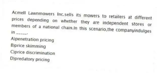 Acmell Lawnmowers Inc.sells its mowers to retailers at different prices depending on whether they are independent stores or members of a national chain.In this scenario,the companyindulges in _____.
A)penetration pricing
B)price skimming
C)price discrimination
D)predatory pricing