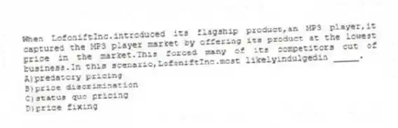 ​When LofoniftInc.introduced its flagship product,an MP3 player,it captured the MP3 player market by offering its product at the lowest price in the market.This forced many of its competitors out of business.In this scenario,LofoniftInc.most likelyindulgedin _____.
A)predatory pricing
B)​price discrimination
C)​status quo pricing
D)price fixing