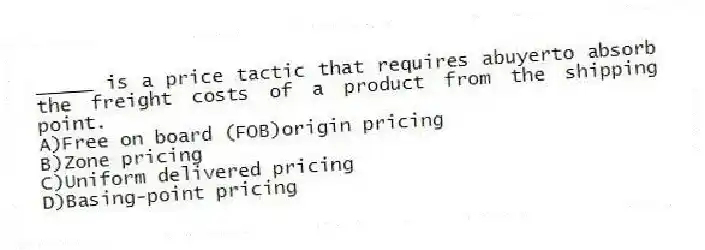 _____ is a price tactic that requires abuyerto absorb the freight costs of a product from the shipping point.
A)Free on board (FOB)origin pricing
B)Zone pricing
C)Uniform delivered pricing
D)Basing-point pricing