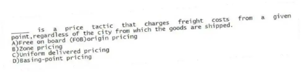 _____ is a price tactic that charges freight costs from a given point,regardless of the city from which the goods are shipped.​
A)Free on board (FOB)origin pricing
B)​Zone pricing
C)​Uniform delivered pricing
D)Basing-point pricing
