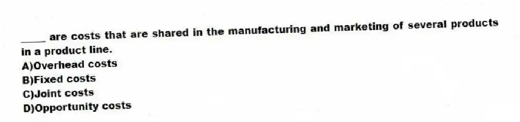 ​_____ are costs that are shared in the manufacturing and marketing of several products in a product line.
A)Overhead costs
B)​Fixed costs
C)​Joint costs
D)Opportunity costs