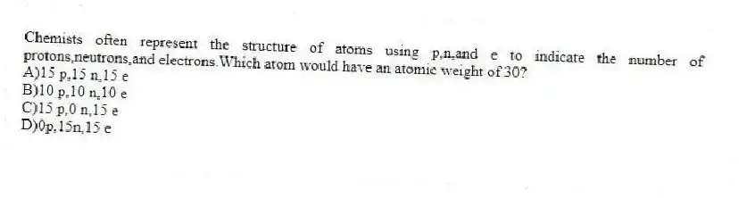 Chemists often represent the structure of atoms using p,n,and e to indicate the number of protons,neutrons,and electrons.Which atom would have an atomic weight of 30?
A)15 p,15 n,15 e
B)10 p,10 n,10 e
C)15 p,0 n,15 e
D)0p,15n,15 e