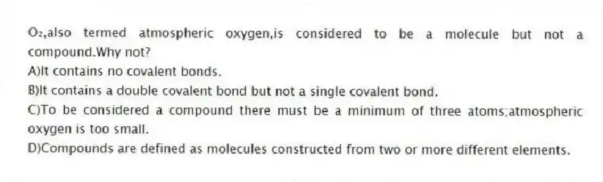 O₂,also termed atmospheric oxygen,is considered to be a molecule but not a compound.Why not?
A)It contains no covalent bonds.
B)It contains a double covalent bond but not a single covalent bond.
C)To be considered a compound there must be a minimum of three atoms;atmospheric oxygen is too small.
D)Compounds are defined as molecules constructed from two or more different elements.