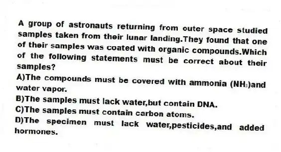A group of astronauts returning from outer space studied samples taken from their lunar landing.They found that one of their samples was coated with organic compounds.Which of the following statements must be correct about their samples?
A)The compounds must be covered with ammonia (NH₃)and water vapor.
B)The samples must lack water,but contain DNA.
C)The samples must contain carbon atoms.
D)The specimen must lack water,pesticides,and added hormones.