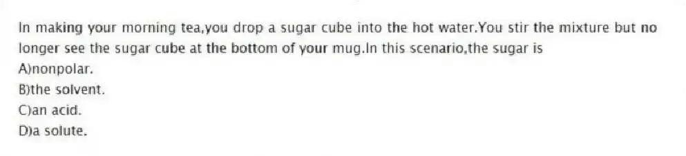 In making your morning tea,you drop a sugar cube into the hot water.You stir the mixture but no longer see the sugar cube at the bottom of your mug.In this scenario,the sugar is
A)nonpolar.
B)the solvent.
C)an acid.
D)a solute.