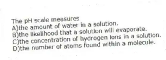 The pH scale measures
A)the amount of water in a solution.
B)the likelihood that a solution will evaporate.
C)the concentration of hydrogen ions in a solution.
D)the number of atoms found within a molecule.