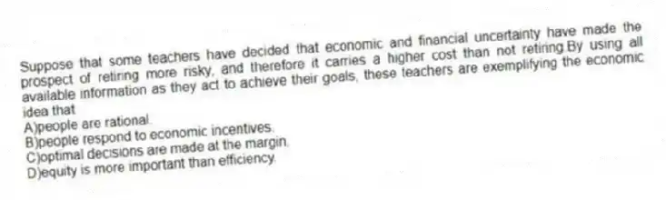 Suppose that some teachers have decided that economic and financial uncertainty have made the prospect of retiring more risky, and therefore it carries a higher cost than not retiring.By using all available information as they act to achieve their goals, these teachers are exemplifying the economic idea that
A)people are rational.
B)people respond to economic incentives.
C)optimal decisions are made at the margin.
D)equity is more important than efficiency.