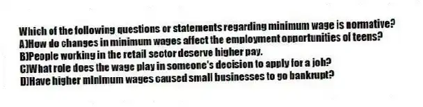 Which of the following questions or statements regarding minimum wage is normative?
A)How do changes in minimum wages affect the employment opportunities of teens?
B)People working in the retail sector deserve higher pay.
C)What role does the wage play in someone's decision to apply for a job?
D)Have higher minimum wages caused small businesses to go bankrupt?