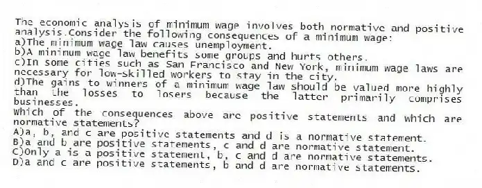 The economic analysis of minimum wage involves both normative and positive analysis.Consider the following consequences of a minimum wage:
a)The minimum wage law causes unemployment.
b)A minimum wage law benefits some groups and hurts others.
c)In some cities such as San Francisco and New York, minimum wage laws are necessary for low-skilled workers to stay in the city.
d)The gains to winners of a minimum wage law should be valued more highly than the losses to losers because the latter primarily comprises businesses.
Which of the consequences above are positive statements and which are normative statements?
A)a, b, and c are positive statements and d is a normative statement.
B)a and b are positive statements, c and d are normative statement.
C)Only a is a positive statement, b, c and d are normative statements.
D)a and c are positive statements, b and d are normative statements.