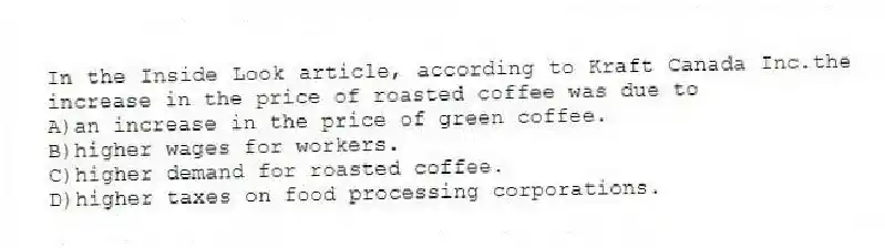 In the Inside Look article, according to Kraft Canada Inc.the increase in the price of roasted coffee was due to
A)an increase in the price of green coffee.
B)higher wages for workers.
C)higher demand for roasted coffee.
D)higher taxes on food processing corporations.