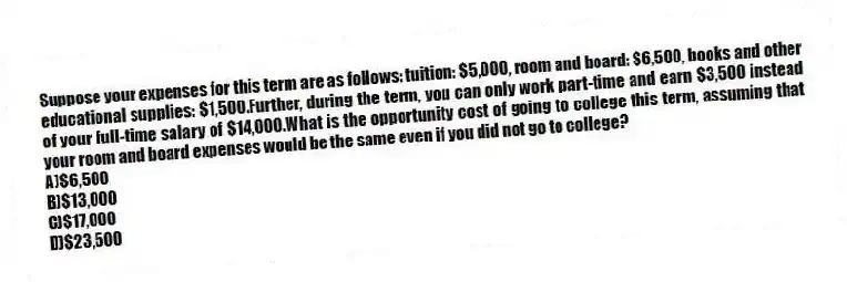 Suppose your expenses for this term are as follows: tuition: $5,000, room and board: $6,500, books and other educational supplies: $1,500.Further, during the term, you can only work part-time and earn $3,500 instead of your full-time salary of $14,000.What is the opportunity cost of going to college this term, assuming that your room and board expenses would be the same even if you did not go to college?
A)$6,500
B)$13,000
C)$17,000
D)$23,500