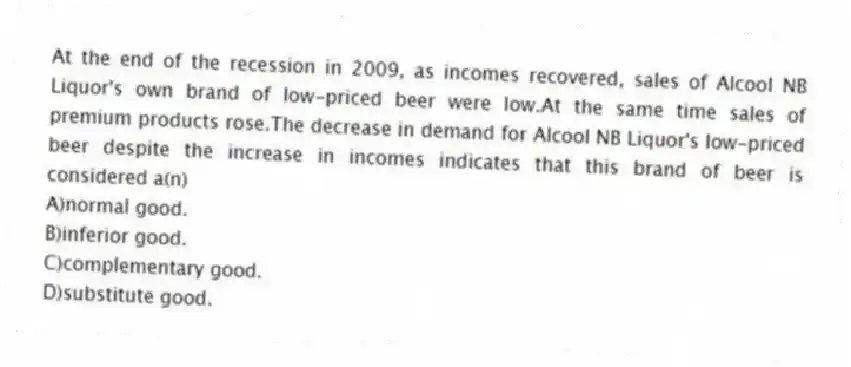 At the end of the recession in 2009, as incomes recovered, sales of Alcool NB Liquor's own brand of low-priced beer were low.At the same time sales of premium products rose.The decrease in demand for Alcool NB Liquor's low-priced beer despite the increase in incomes indicates that this brand of beer is considered a(n)
A)normal good.
B)inferior good.
C)complementary good.
D)substitute good.