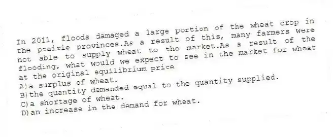 In 2011, floods damaged a large portion of the wheat crop in the prairie provinces.As a result of this, many farmers were not able to supply wheat to the market.As a result of the flooding, what would we expect to see in the market for wheat at the original equilibrium price
A)a surplus of wheat.
B)the quantity demanded equal to the quantity supplied.
C)a shortage of wheat.
D)an increase in the demand for wheat.