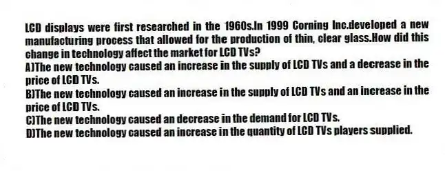LCD displays were first researched in the 1960s.In 1999 Corning Inc.developed a new manufacturing process that allowed for the production of thin, clear glass.How did this change in technology affect the market for LCD TVs?
A)The new technology caused an increase in the supply of LCD TVs and a decrease in the price of LCD TVs.
B)The new technology caused an increase in the supply of LCD TVs and an increase in the price of LCD TVs.
C)The new technology caused an decrease in the demand for LCD TVs.
D)The new technology caused an increase in the quantity of LCD TVs players supplied.