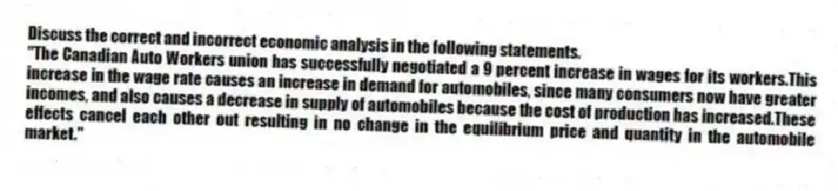 Discuss the correct and incorrect economic analysis in the following statements.
"The Canadian Auto Workers union has successfully negotiated a 9 percent increase in wages for its workers.This increase in the wage rate causes an increase in demand for automobiles, since many consumers now have greater incomes, and also causes a decrease in supply of automobiles because the cost of production has increased.These effects cancel each other out resulting in no change in the equilibrium price and quantity in the automobile market."