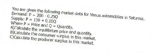 You are given the following market data for Venus automobiles in Saturnia.
Demand: P = 200 - 0.25Q
Supply: P = 130 + 0.10Q
Where P = Price and Q = Quantity.
A)Calculate the equilibrium price and quantity.
B)Calculate the consumer surplus in this market.
C)Calculate the producer surplus in this market.