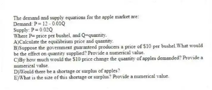 The demand and supply equations for the apple market are:
Demand: P = 12 - 0.01Q
Supply: P = 0.02Q
Where P= price per bushel, and Q=quantity.
A)Calculate the equilibrium price and quantity.
B)Suppose the government guaranteed producers a price of $10 per bushel.What would be the effect on quantity supplied? Provide a numerical value.
C)By how much would the $10 price change the quantity of apples demanded? Provide a numerical value.
D)Would there be a shortage or surplus of apples?
E)What is the size of this shortage or surplus? Provide a numerical value.