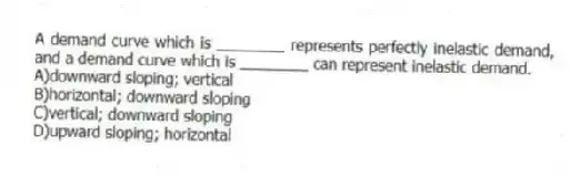 A demand curve which is ________ represents perfectly inelastic demand, and a demand curve which is ________ can represent inelastic demand.
A)downward sloping; vertical
B)horizontal; downward sloping
C)vertical; downward sloping
D)upward sloping; horizontal