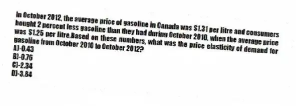 In October 2012, the average price of gasoline in Canada was $1.31 per litre and consumers bought 2 percent less gasoline than they had during October 2010, when the average price was $1.25 per litre.Based on these numbers, what was the price elasticity of demand for gasoline from October 2010 to October 2012?
A)-0.43
B)-0.76
C)-2.34
D)-3.84