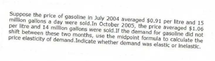 Suppose the price of gasoline in July 2004 averaged $0.91 per litre and 15 million gallons a day were sold.In October 2005, the price averaged $1.06 per litre and 14 million gallons were sold.If the demand for gasoline did not shift between these two months, use the midpoint formula to calculate the price elasticity of demand.Indicate whether demand was elastic or inelastic.