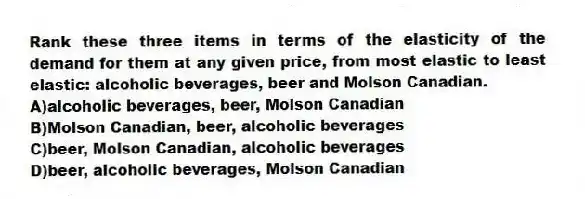 Rank these three items in terms of the elasticity of the demand for them at any given price, from most elastic to least elastic: alcoholic beverages, beer and Molson Canadian.
A)alcoholic beverages, beer, Molson Canadian
B)Molson Canadian, beer, alcoholic beverages
C)beer, Molson Canadian, alcoholic beverages
D)beer, alcoholic beverages, Molson Canadian