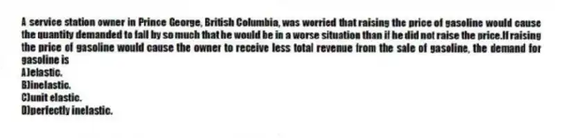 A service station owner in Prince George, British Columbia, was worried that raising the price of gasoline would cause the quantity demanded to fall by so much that he would be in a worse situation than if he did not raise the price.If raising the price of gasoline would cause the owner to receive less total revenue from the sale of gasoline, the demand for gasoline is
A)elastic.
B)inelastic.
C)unit elastic.
D)perfectly inelastic.