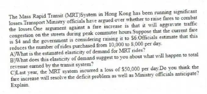 The Mass Rapid Transit (MRT)System in Hong Kong has been running significant losses.Transport Ministry officials have argued over whether to raise fares to combat the losses.One argument against a fare increase is that it will aggravate traffic congestion on the streets during peak commuter hours.Suppose that the current fare is $4 and the government is considering raising it to $6.Officials estimate that this reduces the number of rides purchased from 10,000 to 8,000 per day.
A)What is the estimated elasticity of demand for MRT rides?
B)What does this elasticity of demand suggest to you about what will happen to total revenue earned by the transit system?
C)Last year, the MRT system incurred a loss of $50,000 per day.Do you think the fare increase will resolve the deficit problem as well as Ministry officials anticipate? Explain.