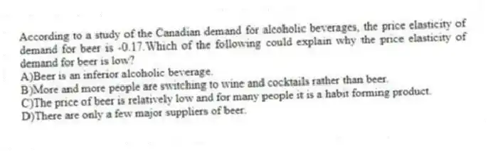 According to a study of the Canadian demand for alcoholic beverages, the price elasticity of demand for beer is -0.17.Which of the following could explain why the price elasticity of demand for beer is low?
A)Beer is an inferior alcoholic beverage.
B)More and more people are switching to wine and cocktails rather than beer.
C)The price of beer is relatively low and for many people it is a habit forming product.
D)There are only a few major suppliers of beer.