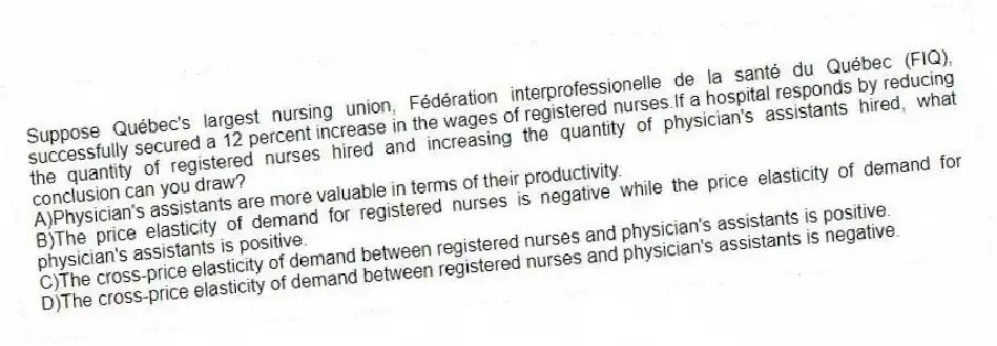Suppose Québec's largest nursing union, Fédération interprofessionelle de la santé du Québec (FIQ), successfully secured a 12 percent increase in the wages of registered nurses.If a hospital responds by reducing the quantity of registered nurses hired and increasing the quantity of physician's assistants hired, what conclusion can you draw?
A)Physician's assistants are more valuable in terms of their productivity.
B)The price elasticity of demand for registered nurses is negative while the price elasticity of demand for physician's assistants is positive.
C)The cross-price elasticity of demand between registered nurses and physician's assistants is positive.
D)The cross-price elasticity of demand between registered nurses and physician's assistants is negative.