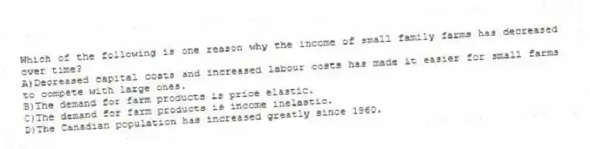 Which of the following is one reason why the income of small family farms has decreased over time?
A)Decreased capital costs and increased labour costs has made it easier for small farms to compete with large ones.
B)The demand for farm products is price elastic.
C)The demand for farm products is income inelastic.
D)The Canadian population has increased greatly since 1960.