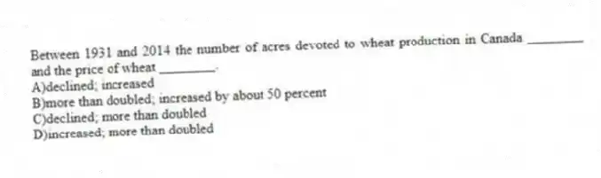 Between 1931 and 2014 the number of acres devoted to wheat production in Canada ________ and the price of wheat ________.
A)declined; increased
B)more than doubled; increased by about 50 percent
C)declined; more than doubled
D)increased; more than doubled