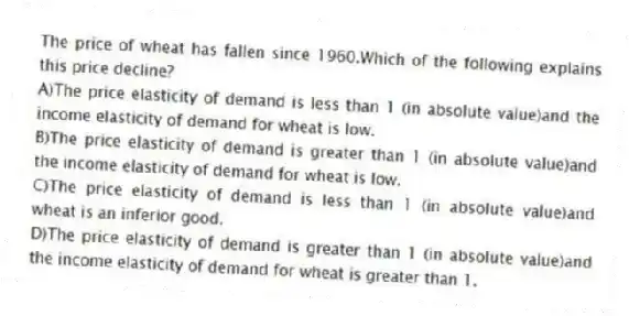 The price of wheat has fallen since 1960.Which of the following explains this price decline?
A)The price elasticity of demand is less than 1 (in absolute value)and the income elasticity of demand for wheat is low.
B)The price elasticity of demand is greater than 1 (in absolute value)and the income elasticity of demand for wheat is low.
C)The price elasticity of demand is less than 1 (in absolute value)and wheat is an inferior good.
D)The price elasticity of demand is greater than 1 (in absolute value)and the income elasticity of demand for wheat is greater than 1.