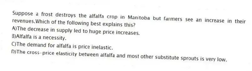 Suppose a frost destroys the alfalfa crop in Manitoba but farmers see an increase in their revenues.Which of the following best explains this?
A)The decrease in supply led to huge price increases.
B)Alfalfa is a necessity.
C)The demand for alfalfa is price inelastic.
D)The cross-price elasticity between alfalfa and most other substitute sprouts is very low.