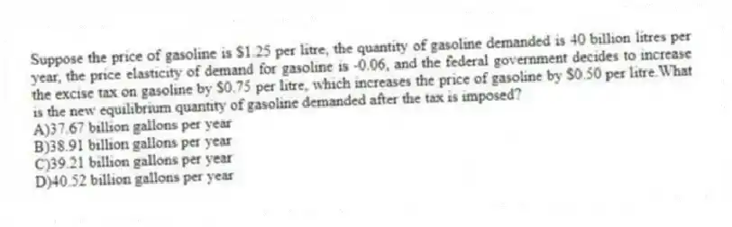 Suppose the price of gasoline is $1.25 per litre, the quantity of gasoline demanded is 40 billion litres per year, the price elasticity of demand for gasoline is -0.06, and the federal government decides to increase the excise tax on gasoline by $0.75 per litre, which increases the price of gasoline by $0.50 per litre.What is the new equilibrium quantity of gasoline demanded after the tax is imposed?
A)37.67 billion gallons per year
B)38.91 billion gallons per year
C)39.21 billion gallons per year
D)40.52 billion gallons per year