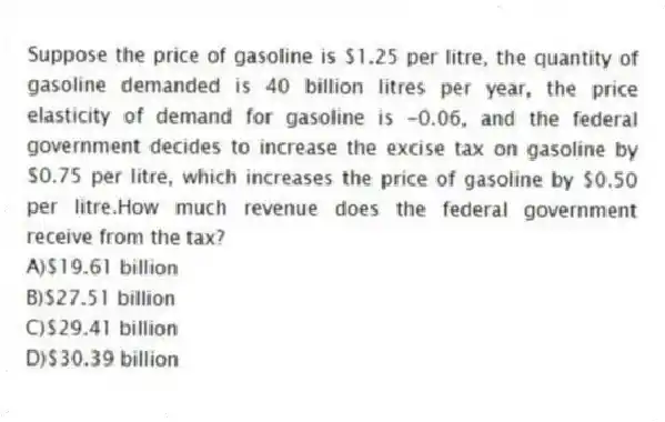 Suppose the price of gasoline is $1.25 per litre, the quantity of gasoline demanded is 40 billion litres per year, the price elasticity of demand for gasoline is -0.06, and the federal government decides to increase the excise tax on gasoline by $0.75 per litre, which increases the price of gasoline by $0.50 per litre.How much revenue does the federal government receive from the tax?
A)$19.61 billion
B)$27.51 billion
C)$29.41 billion
D)$30.39 billion