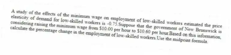 A study of the effects of the minimum wage on employment of low-skilled workers estimated the price elasticity of demand for low-skilled workers is -0.75.Suppose that the government of New Brunswick is considering raising the minimum wage from $10.00 per hour to $10.60 per hour.Based on this information, calculate the percentage change in the employment of low-skilled workers.Use the midpoint formula.