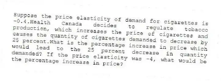 Suppose the price elasticity of demand for cigarettes is -0.4.Health Canada decides to regulate tobacco production, which increases the price of cigarettes and causes the quantity of cigarettes demanded to decrease by 25 percent.What is the percentage increase in price which would lead to the 25 percent decrease in quantity demanded? If the price elasticity was -4, what would be the percentage increase in price?