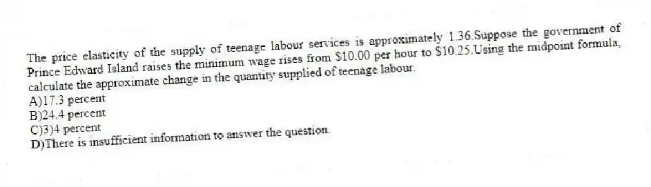 The price elasticity of the supply of teenage labour services is approximately 1.36.Suppose the government of Prince Edward Island raises the minimum wage rises from $10.00 per hour to $10.25.Using the midpoint formula, calculate the approximate change in the quantity supplied of teenage labour.
A)17.3 percent
B)24.4 percent
C)3)4 percent
D)There is insufficient information to answer the question.