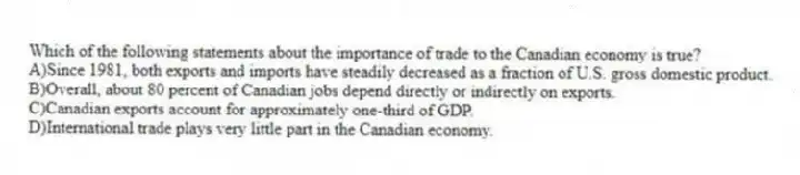 Which of the following statements about the importance of trade to the Canadian economy is true?
A)Since 1981, both exports and imports have steadily decreased as a fraction of U.S. gross domestic product.
B)Overall, about 80 percent of Canadian jobs depend directly or indirectly on exports.
C)Canadian exports account for approximately one-third of GDP.
D)International trade plays very little part in the Canadian economy.