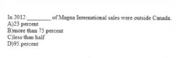 In 2012 ________ of Magna International sales were outside Canada.
A)23 percent
B)more than 75 percent
C)less than half
D)95 percent