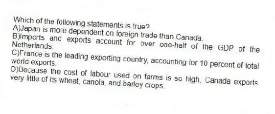 Which of the following statements is true?
A)Japan is more dependent on foreign trade than Canada.
B)Imports and exports account for over one-half of the GDP of the Netherlands.
C)France is the leading exporting country, accounting for 10 percent of total world exports.
D)Because the cost of labour used on farms is so high, Canada exports very little of its wheat, canola, and barley crops.
