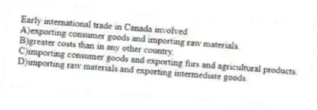 Early international trade in Canada involved
A)exporting consumer goods and importing raw materials.
B)greater costs than in any other country.
C)importing consumer goods and exporting furs and agricultural products.
D)importing raw materials and exporting intermediate goods.