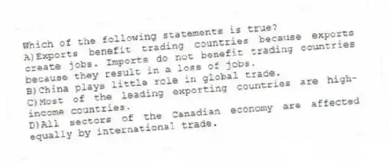Which of the following statements is true?
A)Exports benefit trading countries because exports create jobs. Imports do not benefit trading countries because they result in a loss of jobs.
B)China plays little role in global trade.
C)Most of the leading exporting countries are high-income countries.
D)All sectors of the Canadian economy are affected equally by international trade.