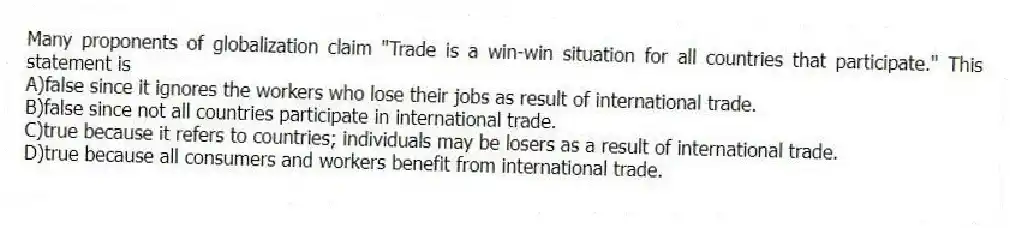 Many proponents of globalization claim "Trade is a win-win situation for all countries that participate." This statement is
A)false since it ignores the workers who lose their jobs as result of international trade.
B)false since not all countries participate in international trade.
C)true because it refers to countries; individuals may be losers as a result of international trade.
D)true because all consumers and workers benefit from international trade.