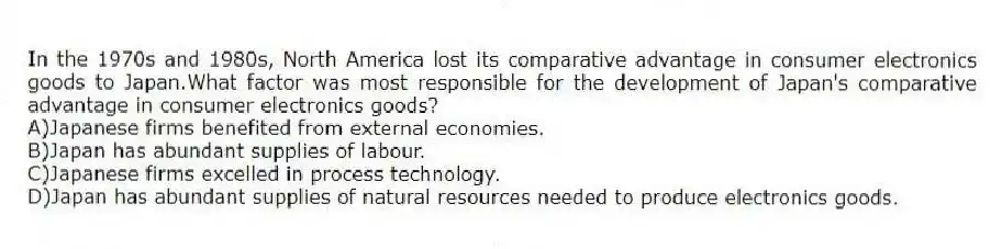 In the 1970s and 1980s, North America lost its comparative advantage in consumer electronics goods to Japan.What factor was most responsible for the development of Japan's comparative advantage in consumer electronics goods?
A)Japanese firms benefited from external economies.
B)Japan has abundant supplies of labour.
C)Japanese firms excelled in process technology.
D)Japan has abundant supplies of natural resources needed to produce electronics goods.