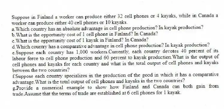 Suppose in Finland a worker can produce either 32 cell phones or 4 kayaks, while in Canada a worker can produce either 40 cell phones or 10 kayaks.
a.Which country has an absolute advantage in cell phone production? In kayak production?
b.What is the opportunity cost of 1 cell phone in Finland? In Canada?
c.What is the opportunity cost of 1 kayak in Finland? In Canada?
d.Which country has a comparative advantage in cell phone production? In kayak production?
e.Suppose each country has 1,000 workers.Currently, each country devotes 40 percent of its labour force to cell phone production and 60 percent to kayak production.What is the output of cell phones and kayaks for each country and what is the total output of cell phones and kayaks between the two countries?
f.Suppose each country specializes in the production of the good in which it has a comparative advantage.What is the total output of cell phones and kayaks in the two countries?
g.Provide a numerical example to show how Finland and Canada can both gain from trade.Assume that the terms of trade are established at 6 cell phones for 1 kayak.