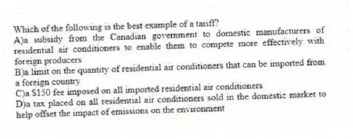 Which of the following is the best example of a tariff?
A)a subsidy from the Canadian government to domestic manufacturers of residential air conditioners to enable them to compete more effectively with foreign producers
B)a limit on the quantity of residential air conditioners that can be imported from a foreign country
C)a $150 fee imposed on all imported residential air conditioners
D)a tax placed on all residential air conditioners sold in the domestic market to help offset the impact of emissions on the environment