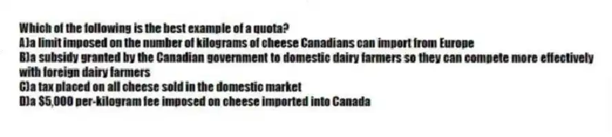 Which of the following is the best example of a quota?
A)a limit imposed on the number of kilograms of cheese Canadians can import from Europe
B)a subsidy granted by the Canadian government to domestic dairy farmers so they can compete more effectively with foreign dairy farmers
C)a tax placed on all cheese sold in the domestic market
D)a $5,000 per-kilogram fee imposed on cheese imported into Canada