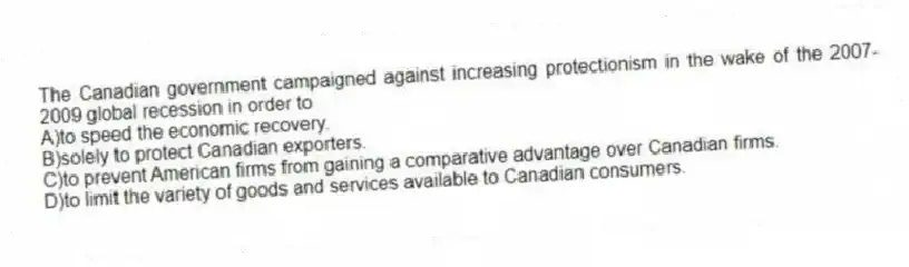 The Canadian government campaigned against increasing protectionism in the wake of the 2007-2009 global recession in order to
A)to speed the economic recovery.
B)solely to protect Canadian exporters.
C)to prevent American firms from gaining a comparative advantage over Canadian firms.
D)to limit the variety of goods and services available to Canadian consumers.